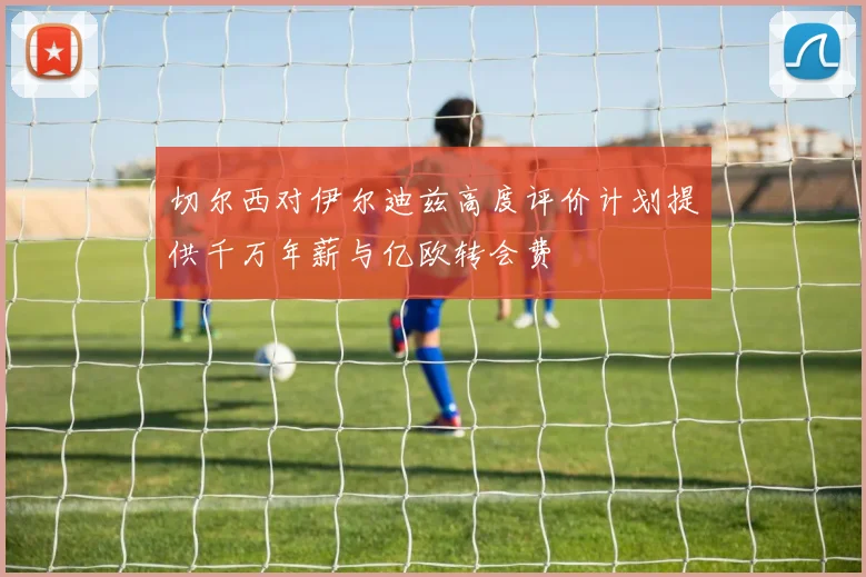 切尔西对伊尔迪兹高度评价计划提供千万年薪与亿欧转会费