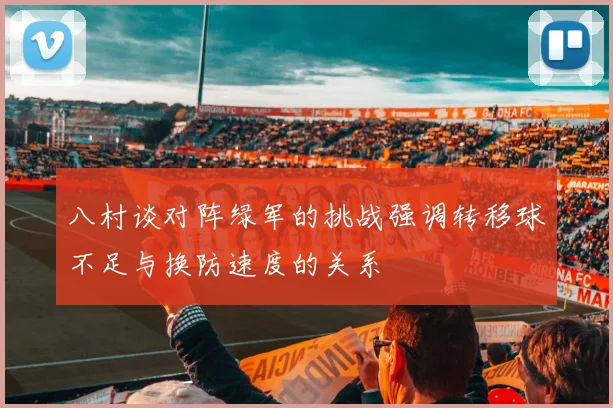 八村谈对阵绿军的挑战强调转移球不足与换防速度的关系