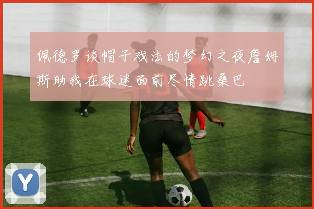 佩德罗谈帽子戏法的梦幻之夜詹姆斯助我在球迷面前尽情跳桑巴