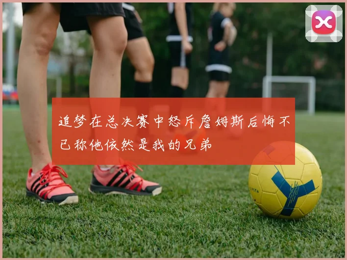追梦在总决赛中怒斥詹姆斯后悔不已称他依然是我的兄弟