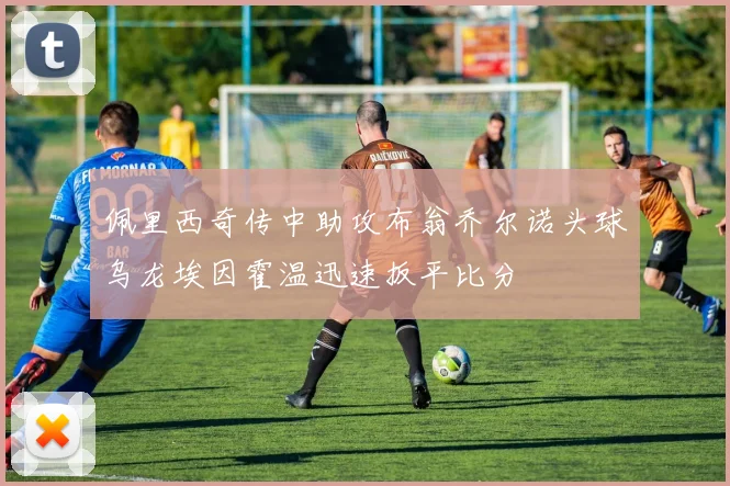 佩里西奇传中助攻布翁乔尔诺头球乌龙埃因霍温迅速扳平比分