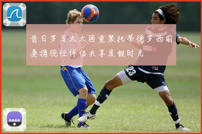 昔日罗马太太团重聚托蒂德罗西前妻携现任伴侣共享度假时光