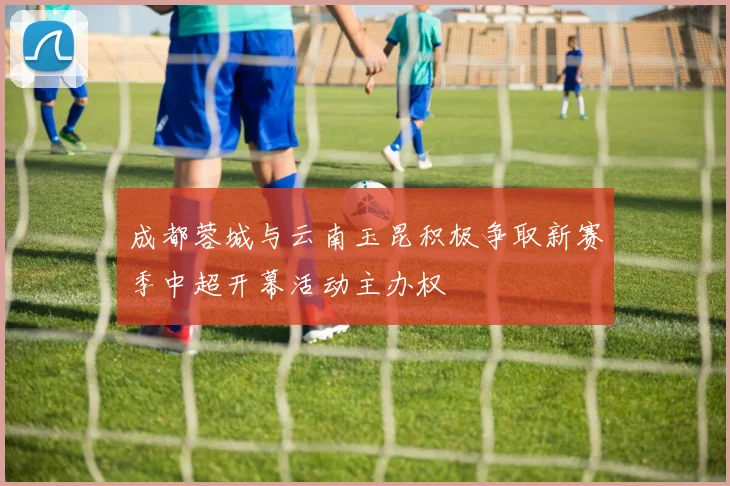 成都蓉城与云南玉昆积极争取新赛季中超开幕活动主办权