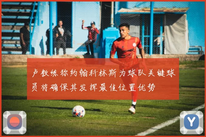 卢教练称约翰科林斯为球队关键球员将确保其发挥最佳位置优势