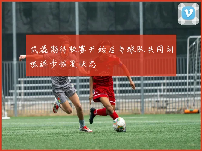 武磊期待联赛开始后与球队共同训练逐步恢复状态