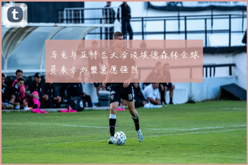 马竞与亚特兰大洽谈埃德森转会球员表示加盟意愿强烈