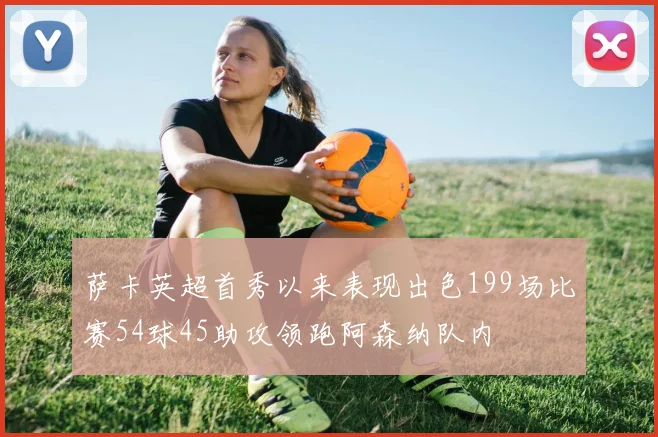 萨卡英超首秀以来表现出色199场比赛54球45助攻领跑阿森纳队内