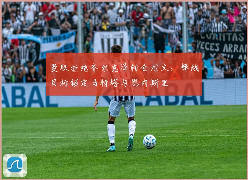 曼联拒绝齐尔克泽转会尤文，锋线目标锁定马特塔与恩内斯里