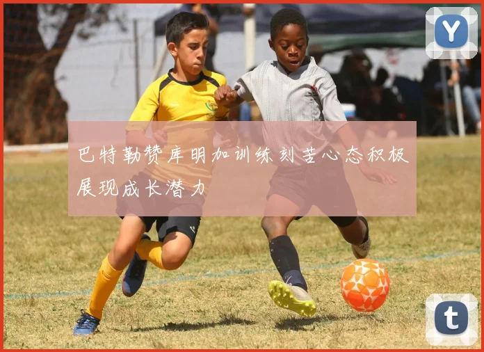 巴特勒赞库明加训练刻苦心态积极展现成长潜力