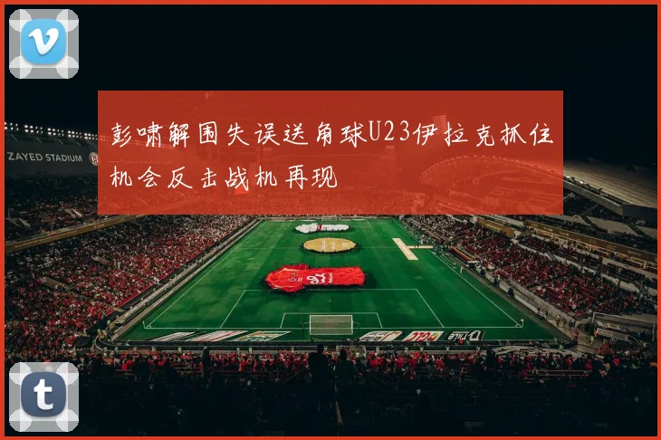 彭啸解围失误送角球U23伊拉克抓住机会反击战机再现