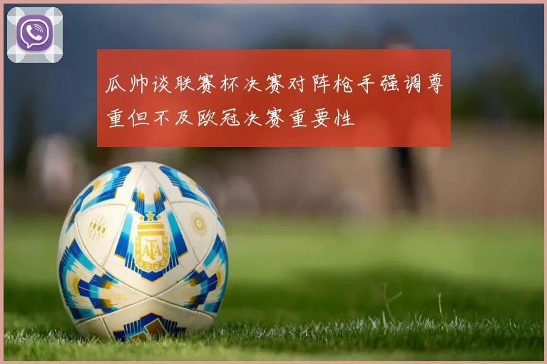 瓜帅谈联赛杯决赛对阵枪手强调尊重但不及欧冠决赛重要性