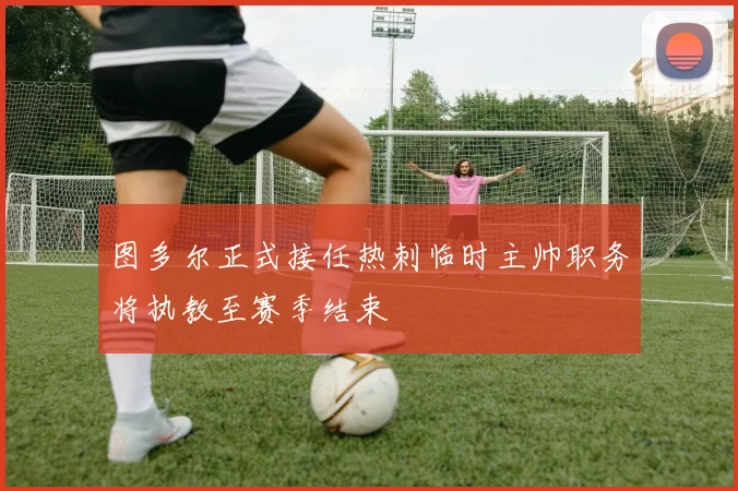图多尔正式接任热刺临时主帅职务将执教至赛季结束