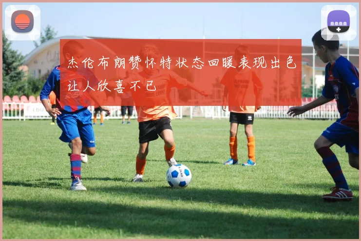 杰伦布朗赞怀特状态回暖表现出色让人欣喜不已