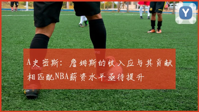 A史密斯：詹姆斯的收入应与其贡献相匹配NBA薪资水平亟待提升